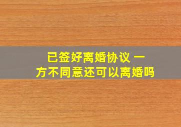 已签好离婚协议 一方不同意还可以离婚吗